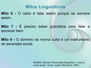 Mitos Linguísticos
Mito 6 - O certo é falar assim porque se escreve
assim.
Mito 7 - É preciso saber gramática para falar e
escrever bem.
Mito 8 - O domínio da norma culta é um instrumento
de ascensão social.
10
BAGNO, Marcos. Preconceito lingüístico – o que é,
como se faz. 15 ed. Loyola: São Paulo, 2002
 