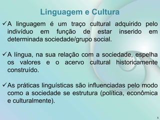 Linguagem e Cultura
5
A linguagem é um traço cultural adquirido pelo
indivíduo em função de estar inserido em
determinada sociedade/grupo social.
A língua, na sua relação com a sociedade, espelha
os valores e o acervo cultural historicamente
construído.
As práticas linguísticas são influenciadas pelo modo
como a sociedade se estrutura (política, econômica
e culturalmente).
 