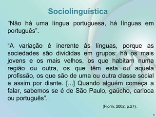 Sociolinguística
6
"Não há uma língua portuguesa, há línguas em
português”.
“A variação é inerente às línguas, porque as
sociedades são divididas em grupos: há os mais
jovens e os mais velhos, os que habitam numa
região ou outra, os que têm esta ou aquela
profissão, os que são de uma ou outra classe social
e assim por diante. [...] Quando alguém começa a
falar, sabemos se é de São Paulo, gaúcho, carioca
ou português”.
(Fiorin, 2002, p.27).
 