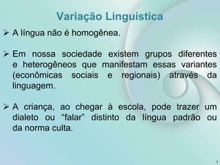 Variação Linguística
7
 A língua não é homogênea.
 Em nossa sociedade existem grupos diferentes
e heterogêneos que manifestam essas variantes
(econômicas sociais e regionais) através da
linguagem.
 A criança, ao chegar à escola, pode trazer um
dialeto ou “falar” distinto da língua padrão ou
da norma culta.
 