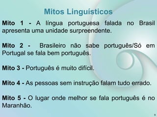 Mitos Linguísticos
Mito 1 - A língua portuguesa falada no Brasil
apresenta uma unidade surpreendente.
Mito 2 - Brasileiro não sabe português/Só em
Portugal se fala bem português.
Mito 3 - Português é muito difícil.
Mito 4 - As pessoas sem instrução falam tudo errado.
Mito 5 - O lugar onde melhor se fala português é no
Maranhão.
9
 