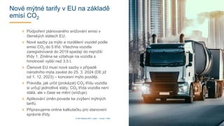 Nové mýtné tarify v EU na základě
emisí CO2
» Podpoření plánovaného snižování emisí v
členských státech EU.
» Nové sazby za mýto a rozdělení vozidel podle
emisí CO2 do 5 tříd. Všechna vozidla
zaregistrovaná do 2019 spadají do nejnižší
třídy 1. Změna se vztahuje na vozidla s
hmotností vyšší než 3,5 t.
» Členové EU musí nové sazby v případě
národního mýta zavést do 25. 3. 2024 (DE již
od 1. 12. 2023) – koncesní mýto později.
» Pravidla, jak určit (prokázat) CO2 třídu vozidla
si určují jednotlivé státy. CO2 třída vozidla není
stálá, ale v čase se mění (snižuje).
» Aplikování změn povede ke zvýšení mýtných
tarifů.
» Připravujeme online kalkulačku pro stanovení
správné třídy.
10
© DKV Mobility 2023 I public I Version 1.2023
 