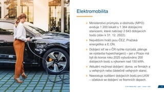 Elektromobilita
» Ministerstvo průmyslu a obchodu (MPO)
eviduje 1 200 lokalit s 1 364 dobíjecími
stanicemi, které nabízejí 2 643 dobíjecích
bodů (stav k 31. 12. 2022).
» Největšími hráči jsou ČEZ, Pražská
energetika a E.ON.
» Dobíjecí síť se v ČR rychle rozrůstá, plánuje
se výstavba hyperchargerů) – jen v Praze má
být do konce roku 2025 vybudováno 200
dobíjecích bodů s výkonem nad 150 kWh.
» Aktuální možnost dobíjení: doma, ve firmách a
u veřejných nebo částečně veřejných stanic.
» Neexistuje rozlišení dobíjecích bodů pro LKW
– očekává se dobíjení ve firemních depech.
14
© DKV Mobility 2023 I public I Version 1.2023
 