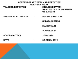 CONTEMPORARY INDIA AND EDUCATION
FIVE YEAR PLANS
TEACHER EDUCATOR : MRS.DEVI BAVANI
HEAD OF THE DEPARTMENT
OF HISTORY
PRE-SERVICE TEACHER : SHERIN SHINY JHA
SUBALAKSHMI.G
SUJEETHA.R
VINOTHINI.P
ACADEMIC YEAR : 2018-2020
DATE : 23-APRIL-2019
 