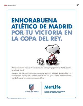 17Jueves 23 mayo 2013M
1305-1483 Metropolitan Life Insurance Company (MLIC), New York, NY 10166
METLIFE EUROPE LIMITED, Sucursal n España es una Compañía del Grupo MetLife • Avda. de los Toreros, 3 - 28028 Madrid CIF: W-0072536-F • Tlf.: 902 550 366 © 2013 MetLife, Inc. Todos los derechos reservados
Orgulloso patrocinador de las categorías
inferiores del Atlético de Madrid
©PNTS
MetLife, compañía líder en seguros de vida, se enorgullece de ser el principal patrocinador oﬁcial de la Cantera
del Atlético de Madrid.
Entendemos que cada éxito es resultado del compromiso, la dedicación y la búsqueda de oportunidades. Esos
mismos principios nos han guiado durante los últimos 145 años para ayudar a nuestros clientes a alcanzar su
seguridad ﬁnanciera. Conócenos mejor en www.metlife.es
ENHORABUENA
ATLÉTICO DE MADRID
POR TU VICTORIA EN
LA COPA DEL REY.
 