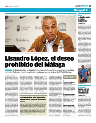 Jueves 23 mayo 2013M 25Liga BBVAFútbol
Málaga C. F.
Lisandro López, el deseo
prohibido del Málaga
CUMBRE de Mario Husillos en Madrid con su agente • Su caché se escaparía a la realidad
del club • El director deportivo y Casado vuelan para cerrar a Gerardo ‘El Tata’ Martino
Jesús Ballesteros • Málaga
Verónica Brunati • Buenos Aires
No hay compás de espera. El
Málaga de la próxima tempo-
rada tiene que ir formándose
yeltrabajodelosúltimosme-
sesdebedefraguar.Peseaque
laconfirmaciónoficialdeladiós
de Manuel Pellegrini fue ayer,
desdeelclubsellevatrabajan-
do desde hace semanas en el
nuevoplantel.Empezandopor
el entrenador.
Talycomoadelantabaayer
este periódico, el director de-
portivodelMálaga,MarioHu-
sillos,yeldirectorgeneral,Vi-
centeCasado,viajabananoche
hasta Argentina para comen-
zarlareconstruccióndelpro-
yecto. Un proyecto que pasa
por la contratación de Gerar-
doMartino,actualentrenador
de Newell’s. Al que verán hoy
enlaidadeloscuartosdefinal
delaCopaLibertadores.Semi-
deenlaBomboneraaBocapor
un puesto en las semifinales.
Perocomotambiénapuntó
ensuedicióndeayerMARCA,
elviajedeHusillosyCasadoes
más complejo. El director de-
portivotieneavanzadaslapo-
sibleincorporacionesdejuga-
dores para el año próximo. Y
una de ellas podría ser la del
central de Arsenal, Lisandro
López. Aunque es una opera-
ciónqueseleescapaporaho-
ra al club económicamente.
Un jugador al que viene si-
guiendo Husillos desde hace
un año para el Málaga y por
el que el Milan llegó a ofertar
4 millones de euros. En aquel
momento, Arsenal se negó a
transferirlo por ese importe.
Pero se comprometieron con
el jugador a transferirlo este
mercado de verano.
SufuturopuedeserEuropa
y, más concretamente, el Má-
laga.MARCAhapodidosaber
porfuentescercanasalaope-
raciónquesuagente,Gustavo
Goñi se encuentra en España
y que ayer por la tarde se reu-
nió con Mario Husillos para
empezarlasnegociacionesan-
tes de que el director deporti-
vo volase a Argentina.
Si bien, a día de hoy, es una
operación inalcanzable para
Mario Armando Husillos (54), director deportivo del Málaga, durante una comparecencia pública.
PEPE ORTEGA
Ajetreada tarde para la Dirección
Deportiva en la capital de España
J. B. • Málaga
La tarde para el director deportivo del Málaga, Mario Husillos, y
el director general, Vicente Casado, no pudo ser más ajetreada.
Ayer trascendió su cumbre en el Santiagio Bernabéu por Isco
con el Real Madrid y MARCA conoció la que mantuvieron con el
agente de Lisandro López. Además de estas dos, fueron tres
más con otras tantas operaciones abiertas. El futuro del Málaga
se está fraguando y no hay tiempo que perder. Ahora, en Ar-
gentina se intentará cerrar el traspaso del que sería el nuevo
entrenador blanquiazul. No hay tiempo que perder pues hay
que ganar la partida a futuros rivales.
1
Joven y de envergadura
Lisandro López está
considerado como uno de los
mejores centrales de
Argentina. Es joven, apenas
cuenta con 23 años, y mide
187 centímetros. Pese a ello,
no es en absoluto lento.
1
De poderoso juego aéreo
Sus primeros pasos en el
fútbol los dio como delantero
y quizá por ello no se le haya
olvidado marcar. Ya suma 17
dianas. Domina a la
perfección el juego aéreo.
1
Capitán e internacional
Pese a su edad, el central es
capitán en su equipo, Arsenal,
y ya sabe lo que es ir con la
selección nacional de
Argentina. De hecho, cuajó
una gran actuación ante Brasil
donde le tocó marcar a su
estrella, Neymar.
ASÍ ES EL JUGADOR
el Málaga por las exigencias
económicas. Goñi habría pe-
didomásinclusoquealMilan
elañopasado,algoquenopue-
depermitirseelclubensunue-
va realidad. Por ahora, Lisan-
droesunsueñoprohibidopa-
ra el club blanquiazul.
EzequielLisandroLopeztie-
ne23años,mide1,87metrosy
es uno de los mejores centra-
lesdeargentina.Tienemucha
personalidad. Y ha sumado
hasta17goles.Suexcelentejue-
go aéreo le ayuda a ello. Y es
una de las grandes promesas
del fútbol argentino.
EscapitándelArsenaldeSa-
randi. Con su juventud lideró
elequipoqueseproclamócam-
peón del Torneo Local 2012 y
delaSupercopaArgentina.Fue
citado por Alejandro Sabella
para formar parte de la selec-
ción y fue titular frente a Bra-
sil en los que tuvo una desta-
cada actuación anulando el
juegodeNeymar. En2012,re-
cibióelpremioOlimpiadePla-
ta como mejor futbolista del
año —también se lo dieron a
Messi—porsugranrendimien-
to durante la temporada.
La plantilla vuelve
a reunirse
para almorzar
A. Espinal • Málaga
Manuel Pellegrini recogió el
escudo de oro de la provincia
de Málaga en las instalacio-
nes de la Diputación Provin-
cialacompañadodetodoslos
jugadoresdelaplantillablan-
quiazul. El vestuario al com-
pleto arropó a su entrenador
y después se mantuvo la re-
unión para almorzar en con-
junto.JulioBaptistafueelen-
cargadodeenseñarlainstan-
tánea a través de las redes
sociales.
Laplantillablanquiazulre-
pitió la fórmula que tan buen
resultadoleshadadoenotras
ocasionesyvelaarmasalaes-
peradequeelDeportivodeLa
Coruña visita La Rosaleda en
lo que será un partido con un
tinte emocional fuerte des-
puésdequePellegriniconfir-
mara su marcha en el día de
ayer. No será el único. El Má-
lagacambiarásuestatusycon
el chileno desfilarán parte de
susestrellas.Lahinchadama-
lacitanavolveráadisfrutarde
otros 90 minutos de historia
en un bloque que puede con-
firmar la Europa League.
UNIÓN
Julio Baptista (31).
ALEJANDRO GONZÁLEZ
Iturra se entrenó
junto al resto de
sus compañeros
A. Espinal • Málaga
Después de que Caballero se
reincorporara el martes a la
sesión de entrenamiento con
normalidad,ayerletocóeltur-
noalchilenoIturraquesepu-
so a las órdenes de Pellegri-
ni y supone una baja menos
en la enfermería del prepara-
dor malaguista.
Demichelis, Santa Cruz y
PedroMoralestrabajaronayer
al margen del equipo e inten-
tan superar sus respectivas
lesionesconelobjetivodeter-
minar la temporada sobre el
césped y no en el dique seco.
RECUPERADO
 