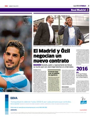 Jueves 23 mayo 2013M 3Liga BBVAFútbol
Real Madrid
AFP
EL ‘GOLDEN BOY’
Isco (21) muestra
a la afición del
Málaga en La
Rosaleda el trofeo
al mejor jugador
sub 21 del año.
ALEJANDRO GONZÁLEZ
REUNIÓN Mustafa, padre y representante de Mesut,
se reunió ayer con José Ángel Sánchez en el Bernabéu
R. Jiménez •Madrid
ElRealMadridyMustafaÖzil,
padre y representante de Me-
sut Özil, mantuvieron ayer en
elSantiagoBernabéuunareu-
niónquetuvocomoúnicopun-
to del día la mejora y amplia-
cióndelcontratodelfutbolista
alemán,unodelospocosjuga-
doresintransferibleseintoca-
blesenelequipoblanco.
Özilfinalizasuvínculocon
el Real Madrid el 30 de junio
de2016ycobra5millones,pe-
rotantoeljugadorcomoelclub
llevan tiempo hablando para
renovarsusvotosymejorarel
contrato que les une. Obvia-
mente,eljugadoraspiraame-
El Madrid y Özil
negocian un
nuevo contrato
Mustafa Özil, el padre de Mesut, a la derecha, a la salida de su reunión en el Santiago Bernabéu, junto con un traductor.
jorarsuficha,mientrasqueel
club blanco también está in-
teresadoenrevisartodoelte-
madelosderechosdeimagen,
ya que el jugador ha dado un
salto importante a nivel de
márketing, siendo ahora uno
de los jugadores más mediá-
ticos de la primera plantilla
delRealMadrid.Dehecho,Me-
suthaaumentadosustancial-
mentesusingresosporpubli-
cidad en el último año.
Buena sintonía
Los contactos entre las dos
partesporahorasonpositivos
y todo apunta a que, antes o
después,serubricarálareno-
vación de uno de los jugado-
resfranquiciadelRealMadrid.
Laprimerareuniónentreel
club blanco y el padre de Özil
seprodujoelpasado15deene-
ro, una cumbre, cazada por
MARCA,enlaquesesentaron
lasbasesdelnuevocontratoy
enlaqueseemplazóaMusta-
faalfinaldelatemporadapa-
ra hacer balance y terminar
de definir las bases del nue-
vo acuerdo.
año
en el que finaliza
el contrato de Özil
con el Real Madrid
2016
Tras ver el gran rendimien-
to que ha dado Özil esta tem-
porada, el Real Madrid está
por la labor de mejorar las
condiciones del jugador, so-
bretodotrascomprobartam-
bién las numerosas ofertas
que tiene el jugador encima
de la mesa. Sobre todo prove-
nientes de la Premier.
El alemán llega
a los 10 millones
de seguidores
Mesut Özil se convirtió ayer,
a las tres de la tarde, en el
primer alemán que supera
los 10 millones de seguido-
res en Facebook, aventajan-
do al segundo, la banda de
música Rammstein, en casi
tres millones. El tercero en
esta clasificación es el juga-
dor de baloncesto Dirk Wer-
ner Nowitzki, que tiene 2 mi-
llones, ocho menos que Özil.
Tranquilidad es obtener hasta 3.000 € por cada persona que contrates.
Yo Soy Empleo es una iniciativa de BBVA que ofrece hasta 10.000 ayudas económicas directas, 3.000 euros netos para las 1.000 primeras contrataciones indefinidas. Máximo 10 ayudas por Empresa. El Programa Yo Soy Empleo concluirá
cuando se cumplan los objetivos de las ayudas de cada módulo o el 31 de diciembre de 2013. El Banco se reserva la posibilidad de prorrogarlo.
Esto es responder. Favorecer la creación de empleo ayudando a pymes y autónomos a crecer con apoyo económico directo.
Infórmate en www.bbvacontuempresa.es o en el 900 816 993
 