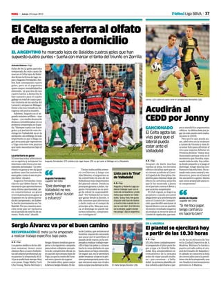 37Jueves 23 mayo 2013M
RECUPERACIÓN El meta ya ha empezado
a realizar trabajo específico bajo palos
Sergio Álvarez va por el buen camino
A. E. • Vigo
Lospartesmédicosdelasúlti-
mas semanas tienen como
clientesfijosacuatrofutbolis-
tas del plantel profesional pa-
raquieneslatemporada2012-
13yaseacabóhacetiempo.Muy
a su pesar, Hugo Mallo, Park
Chu-Young, Mario Bermejo y
SergioÁlvareztendránquees-
perar a la siguiente campaña
paravolveradisputarencuen-
trosde competiciónoficial,en
elcasodelsurcoreanolejosde
Vigo,yaquelacesióndelArse-
nalestáapuntodeexpirar.
De todos ellos, quien mejor
lollevaesSergioÁlvarez.Elme-
tadeCatoira,queselesionóel
hombro izquierdo teniendo
que pasar por el quirófano el
pasado28demarzo,yahaem-
pezadoarealizartrabajoespe-
cíficobajolospalosyatirarse
hacia la zona dañada sin que
hastaahorasehayaresentido.
De seguir así, eso le permitirá
poderempezaratopeenlapró-
ximapretemporadajuntoalos
que entonces sean sus rivales
paraocuparesademarcación. El meta Sergio Álvarez (26).
JORGE LANDÍN
Acudirán al
CEDD por Jonny
SANCIONADO
El Celta agota las
vías para que el
lateral pueda
estar ante el
Valladolid
A. E. • Vigo
Después de darle muchas
vueltas al tema, los rectores
célticos decidían ayer que es-
te viernes acudirán al Comi-
té Español de Disciplina De-
portivaparaintentardejarsin
efecto la cartulina amarilla
que le fue mostrada a Jonny
en el partido contra el Betis y
que acarrea suspensión.
El club vigués no logró su
propósito cuando presentó
alegacionesalaamonestación
ante el Comité de Competi-
ción,quedecidiósancionaral
lateraldiestroconunpartido.
El mismo resultado negativo
se produjo al recurrir ante el
ComitédeApelación,quetam-
poco atendió los argumentos
célticos.Laúltimabalaporju-
garenesteasuntoserámaña-
na ante el CEDD.
Pero por lo que pueda pa-
sar, Abel tiene en la recámara
a Antón de Vicente y éste di-
ce estar listo para afrontar el
reto que supone debutar en
Primeradivisión:“Estoymuy
ilusionado porque este es el
momento que llevaba espe-
rando toda la vida. Soy celtis-
tadesdepequeñoysijuegoel
domingo, tengo mucha con-
fianzaenhacerlobien.Heac-
tuadomáscomocentralyme-
diocentro, pero en el lateral
me encuentro a gusto. Siento
que estoy preparado para es-
te compromiso”.
Jonny (19) cubre el cuero ante el zaragocista Montañés (26).
JORGE LANDÍN
El Celta se aferra al olfato
de Augusto a domicilio
EL ARGENTINO ha marcado lejos de Balaídos cuatros goles que han
supuesto cuatro puntos • Sueña con marcar el tanto del triunfo en Zorrilla
Antonio Estévez • Vigo
Ocho de los 12 goles que esta
temporada ha sido capaz de
marcarelCeltalejosdeBalaí-
dosllevanlafirmadeIagoAs-
pasyAugustoFernández.Am-
bos han conseguido cuatro
goles, pero es el argentino
quien mayor rentabilidad ha
obtenido, ya que dos de sus
cuatro tantos a domicilio le
han supuesto para el cuadro
gallegountotaldecuatropun-
tos (victoria en la cancha del
LevanteyempateenMálaga),
frentealostres(triunfoenZa-
ragoza) del punta moañés.
Además, Augusto es el se-
gundomáximoartillero—tras
Aspas—conmediadocenade
dianas contabilizadas en su
primera temporada en Espa-
ña.“Siempresueñoconhacer
goles y el partido de este do-
mingo en Valladolid no es la
excepción;sinembargo,lomás
importante es que si llega ese
gol,sirvaparaqueregresemos
a Vigo con esos tres puntos
quetantonecesitamosbajoel
brazo”.
Lo prioritario es ganar
El internacional albiceleste
no es egoísta y antepone los
intereses colectivos a los me-
ramentepersonales:“Loprio-
ritario es ganar y me da igual
quiénes sean los autores de
esosgoles,comosisonenpro-
pia meta”, recalcó.
Augusto Fernández tiene
claro lo que deben hacer: “Es
necesario que aprovechemos
esta última oportunidad, pe-
ro cometeríamos un grave
errorsipensamosenganaral
Espanyol en la última jorna-
dadelcampeonato,sinhaber-
lo hecho previamente en Va-
lladolid.Poreso,nuestraaten-
ción tiene que ser exclusiva
enelpartidodeestefindese-
mana. Nada más”, añadió.
Titular indiscutible prime-
ro con Herrera y luego con
Abel Resino, el argentino se
ha convertido en uno de los
futbolistas más importantes
del plantel celeste. Desde su
jerarquía ganana a pulso, Au-
gusto Fernández no es ami-
go de rehuir la responsabili-
dad: “En Valladolid se tiene
que ganar desde la ilusión. A
ella tenemos que aferrarnos
y darlo todo en el campo de
principio a fin. Más que nun-
ca, el domingo no puede fal-
tarnos esfuerzo, compromi-
so e inteligencia”.
Augusto Fernández (27) celebra con Iago Aspas (25) su gol ante el Málaga en La Rosaleda.
PEPE ORTEGA
“Este domingo en
Valladolid no nos
puede faltar ilusión
y esfuerzo”
Augusto Fernández
Jugador del Celta“ Listo para la ‘final’
de Valladolid
A. E.• Vigo
Augusto y Roberto Lago pu-
dieron trabajar ayer con el
resto de compañeros y todo
indica que estarán en Valla-
dolid. “Estoy listo. Me gusta
disputar este tipo de duelos
y mucho más cuando las co-
sas no van bien. Si el técnico
así lo decide, jugaré donde
me ponga”, dijo el argentino.
Fútbol Liga BBVA
“Si me toca jugar,
tengo confianza
en hacerlo bien”
Antón de Vicente
Jugador del Celta“
tir de las 10.30 horas de hoy
en la Ciudad Deportiva de A
Madroa. Mañana lo harán a
puerta cerrada sobre el cés-
ped del Estadio de Balaídos y
el sábado se conocerá la lista
de convocados para la penúl-
timacitadelatemporada,una
vez finalice el entrenamiento
previsto en A Madroa.
El plantel se ejercitará hoy
a partir de las 10.30 horas
A. E. • Vigo
ElCeltatienecuidadosamen-
te preparado el plan para lle-
gar a tope a la final de Valla-
dolid.Hoy,antepenúltimoen-
trenamiento de la semana
antesdeviajarpasadomaña-
na —por carretera— a Valla-
dolid.Laprimeraplantillacél-
ticavolveráaejercitarseapar-
EN A MADROA
 