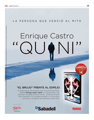 41Jueves 23 mayo 2013M
L A P E R S O N A Q U E V E N C I Ó A L M I T O
Enrique Castro
“EL BRUJO” FRENTE AL ESPEJO
Un espectacular documental sobre la leyenda del fútbol
español Enrique Castro ‘Quini’ y su apasionante vida
personal: su batalla contra el cáncer, la heroica muerte
de su hermano y su increíble secuestro. Un mito sobre
el campo y un ejemplo de superación fuera de él.
“QU NI”
en tu quiosco
por solo
A PARTIR DEL
DOMINGO 26
1€
MARCA
PATROCINADO POR
TELÉFONODEATENCIÓNALCLIENTE902373337.Delunesaviernesde09:00a20:00h.Promociónválidaentodoelterritorionacionalhastaagotarexistencias(400.000unidades).Basesenwww.marca.com/promociones.
 