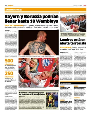 54 Jueves 23 mayo 2013 M
Internacional
Fútbol
ROONEY
‘L’Équipe’ sitúa al inglés
en la órbita del PSG
El PSG entabla negociaciones
con el atacante inglés del
Manchester United Wayne
Rooney, según publicó ayer el
diario galo ‘L’Équipe’. El inglés
termina contrato en 2015 y
ya ha manifestado su deseo
de irse de la Premier League.
GEORGIA
El ‘Spanish Dinamo’ de Tiflis
gana el doblete: Liga y Copa
El Dinamo de Tiflis de los
españoles Xisco, Ustaritz,
Mikel Álvaro y Carlos Coto
ganó ayer la Copa de ese país
y se adjudicó el doblete tras
haber conquistado ya la Liga.
OPORTO
Moutinho y James podrían
firmar ya por el Mónaco
Dos de las perlas del actual
Oporto podrían haber estado
ya ayer en Mónaco, junto al
representante Jorge Mendes,
negociando su traspaso al
multimillonario club galo.
ARGENTINA
Caruso Lombardi llama
“cagón” a su pupilo Placente
El entrenador de Argentinos
Juniors tiene una guerra
abierta con el que aún es su
jugador Diego Placente, ex
lateral del Celta: “Placente se
pone a llorar por televisión
para dar lástima. Eso es bien
de ‘marica’. Es un cagón”.
NOTICIAS DEL MUNDO
REUTERS
DE FRANCESCO A FRANCISCO El capitán de la Roma, Francesco
Totti, entregó una camiseta al Papa Francisco, en vísperas de la
final de Copa. Eso sí, también recibió una casaca de la Lazio.
Londres está en
alerta terrorista
EL ATENTADO de ayer extrema la
seguridad en la sede de la final
Borja Porras • Londres
Londres se encuentra en es-
tadodealertamáxima.Elsal-
vaje atentado terrorista que
costó ayer la vida a un solda-
do en el sur de la ciudad, a es-
casos días de la celebración
de la final de la Champions,
ha encendido todas las alar-
mas en el Reino Unido.
La llegada masiva de hin-
chas de Bayern y Borussia
Dortmundseproduciráentre
viernes y sábado. Y aterriza-
rán con unas medidas de se-
guridad mucho mayores de
las previstas inicialmente. El
ComitéCobradelgobiernobri-
tánico elevó ayer el nivel de
alerta en todos los barrios de
la ciudad después de que dos
extremistas islámicos ataca-
ran y asesinaran a un solda-
do con cuchillos y una pisto-
la.Incluso,segrabarontrasel
atentado,enunvídeoqueayer
recorrió todos los informati-
vos y páginas del mundo.
Lapreocupaciónantelama-
siva concentración de aficio-
nados en el centro de la ciu-
dad durante el fin de semana
es enorme. De hecho, ayer se
apuntaba en varios medios
ingleses que la acción tenía
unefectomultiplicadoralce-
lebrarse la final de la Cham-
pions en Londres.
Hacedosaños,Wembleyal-
bergó la final entre Barcelo-
na y Manchester United bajo
unas medidas de seguridad
habituales. No se registró ni
unsoloincidente. Enestaoca-
sión, ya nadie duda de que el
atentado marcará lo que se
preveía como una fiesta del
fútbol en la capital británica.
Bayern y Borussia podrían
llenar hasta 10 Wembleys
FINAL DE CHAMPIONS Locura general en Alemania • Alguna encuesta
da favorito al Borussia • Beckenbauer: “Este país domina ahora el fútbol”
Juan Castro •
Faltan dos días para la final
de la Champions League, la
primeraentreequiposalema-
nesdelahistoria.Lalocurase
extiende poco a poco en un
país que mastica el éxito con
bastante escepticismoy don-
de la euforia no se derrocha.
Peroestepartidoparecedi-
ferente. El nuevo estadio de
Wembley, escenario de la fi-
nal del sábado, tiene capaci-
dad para unos 90.000 espec-
tadores. Ambos equipos han
recibido 25.000 entradas, pe-
ro desde Alemania nos llega
que las peticiones de ambas
aficiones podrían llenar has-
ta 10 estadios. En las oficinas
del Borussia han recibido
500.000, por las 250.000 de-
mandas de la afición bávara.
El diario Bild tituló ayer:
“BienvenidoalaRepúblicadel
fútbol”,osea,laRepúblicaFe-
deralAlemana.FranzBecken-
bauer,presidentedehonordel
Bayern, comenta esto: “Esta
final nos demuestra que Ale-
mania ha pasado a dominar
el fútbol”.
Pantallas gigantes
Las dos ciudades se van a en-
galanar para recibir el parti-
do.Tres pantallas gigantesse
distribuiránporMúnich,amén
de otra en el estadio Allianz
Arena. Ya está todo lleno. En
la esplanada de la puerta de
Brandeburgoseesperanunas
100.000 personas. Es el sím-
bolo de una Alemania que ya
ruge unida para la final.
Un aficionado del Borussia muestra el gigantesco tatuaje de Jürgen Klopp (45) en su espalda.
REUTERS
Un hincha del Bayern con numerosos escudos tatuados en su antebrazo.
REUTERS
El‘borusser’Götze,próximojugador
delBayern,secaedelafinalporlesión
EFE • Dortmund
El Borussia Dortmund no podrá contar con Mario Götze en la final
de la Liga de Campeones, que se jugará el sábado contra su próxi-
mo equipo, el Bayern. Ayer, en el sitio web del Borussia, el propio
jugador confirmó la ausencia, provocada por la lesión muscular en
el Bernabéu (en la imagen se señala la zona afectada): “La final era
mi gran meta y he luchado por ella en las últimas semanas. Me
duele mucho no poder ayudar al equipo en este partido tan im-
portante”. El alemán mostró su total seguridad de que sus compa-
ñeros levantarán el trofeo de la Champions y aseguró que se des-
plazará junto a ellos a Londres para apoyarles en Wembley. Götze (20), en el Bernabéu.
CARLOS BARAJAS
mil peticiones
de entradas para la
final son las que
tiene el Borussia
500
mil peticiones
son las que ha
recibido el Bayern
de Múnich
250
 