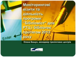 Моніторингові
візити та
діяльність
програми
“Бібліоміст” для
РТЦ і бібліотек
протягом 2013
року
Олена Башун, менеджер тренінгових центрів
LOGO
 