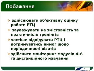 LOGO
Побажання
 здійснювати об’єктивну оцінку
роботи РТЦ
 зауважувати на змістовність та
практичність тренінгів
частіше відвідувати РТЦ і
дотримуватись вимог щодо
періодичності візитів
здійснити моніторинг модулів 4-6
та дистанційного навчання
 