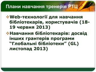 LOGO
Плани навчання тренерів РТЦ
Web-технології для навчання
бібліотекарів, користувачів (18-
19 червня 2013)
Навчання бібліотекарів: досвід
інших грантерів програми
“Глобальні бібліотеки” (GL)
листопад 2013)
 
