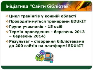 LOGO
Ініціатива “Сайти бібліотек”
Цикл тренінгів у кожній області
Проводитимуться тренерами EDUkIT
Групи учасників - 15 осіб
Термін проведення - березень 2013
– березень 2014)
Результат - створення бібліотеками
до 200 сайтів на платформі EDUkIT
 