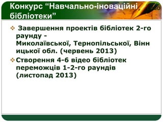 LOGOКонкурс “Навчально-іноваційні
бібліотеки”
 Завершення проектів бібліотек 2-го
раунду -
Миколаївської, Тернопільської, Вінн
ицької обл. (червень 2013)
Створення 4-6 відео бібліотек
переможців 1-2-го раундів
(листопад 2013)
 