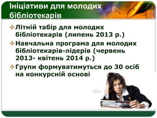 LOGOІніціативи для молодих
бібліотекарів
Літній табір для молодих
бібліотекарів (липень 2013 р.)
Навчальна програма для молодих
бібліотекарів-лідерів (червень
2013- квітень 2014 р.)
Групи формуватимуться до 30 осіб
на конкурсній основі
 