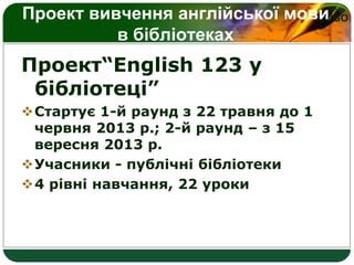 LOGOПроект вивчення англійської мови
в бібліотеках
Проект“English 123 у
бібліотеці”
Стартує 1-й раунд з 22 травня до 1
червня 2013 р.; 2-й раунд – з 15
вересня 2013 р.
Учасники - публічні бібліотеки
4 рівні навчання, 22 уроки
 