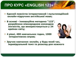 LOGO
ПРО КУРС «ENGLISH 123»
 Єдиний повністю інтерактивний і мультимедійний
онлайн-підручник англійської мови;
 В основі - інноваційна методика "123",
розроблена міжнародною командою
лінгвістів, що використовується у 24
країнах світу;
 4 рівні, 400 навчальних годин, 1000
інтерактивних вправ;
 Зручне навчання: онлайн, у будь-який час,
індивідуальний темп та розклад для кожного
 