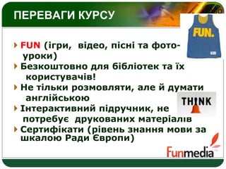 LOGO
ПЕРЕВАГИ КУРСУ
 FUN (ігри, відео, пісні та фото-
уроки)
 Безкоштовно для бібліотек та їх
користувачів!
 Не тільки розмовляти, але й думати
англійською
 Інтерактивний підручник, не
потребує друкованих матеріалів
 Сертифікати (рівень знання мови за
шкалою Ради Європи)
 