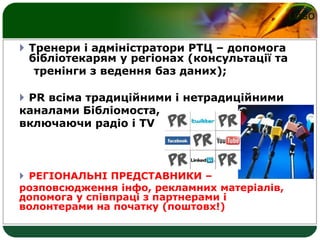 LOGO
 Тренери і адміністратори РТЦ – допомога
бібліотекарям у регіонах (консультації та
тренінги з ведення баз даних);
 PR всіма традиційними і нетрадиційними
каналами Бібліомоста,
включаючи радіо і TV
 РЕГІОНАЛЬНІ ПРЕДСТАВНИКИ –
розповсюдження інфо, рекламних матеріалів,
допомога у співпраці з партнерами і
волонтерами на початку (поштовх!)
 