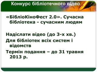 LOGOКонкурс бібліотечного відео
«БібліоКіноФест 2.0». Сучасна
бібліотека - сучасним людям
Надіслати відео (до 3-х хв.)
Для бібліотек всіх систем і
відомств
Термін подання – до 31 травня
2013 р.
 