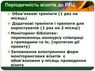 LOGOПеріодичність візитів до РТЦ
 Обов’язкові тренінги (1 раз на
місяць)
 Додаткові тренінги і тренінги для
користувачів (1 раз на 2 місяці)
Моніторинг бібліотек-
переможниць конкурсу співпраці
з громадами та ін. (протягом дії
проекту)
Заповнення електронних форм
моніторингових візитів є
обов’язковим у місяць проведення
візиту
 