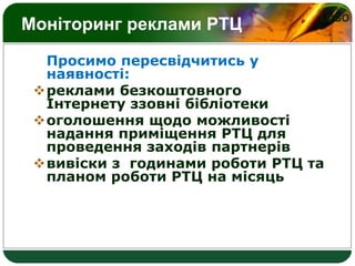 LOGO
Моніторинг реклами РТЦ
Просимо пересвідчитись у
наявності:
реклами безкоштовного
Інтернету ззовні бібліотеки
оголошення щодо можливості
надання приміщення РТЦ для
проведення заходів партнерів
вивіски з годинами роботи РТЦ та
планом роботи РТЦ на місяць
 