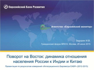 Задорин И.В.
Гражданский форум BRICS, Москва, 23 июня 2015
Презентация по результатам измерений «Интеграционного Барометра ЕАБР» (2012-2015)
Поворот на Восток: динамика отношения
населения России к Индии и Китаю
Агентство «Евразийский монитор»
 