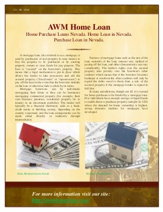 AWM Home Loan
Home Purchase Loans Nevada. Home Loan in Nevada.
Purchase Loan in Nevada.
Features of mortgage loans such as the size of the
loan, maturity of the loan, interest rate, method of
paying off the loan, and other characteristics can vary
considerably. The lender's rights over the secured
property take priority over the borrower's other
creditors which means that if the borrower becomes
bankrupt or insolvent the other creditors will only be
repaid the debts owed to them from a sale of the
secured property if the mortgage lender is repaid in
full first.
In many jurisdictions, though not all, it is normal
for home purchases to be funded by a mortgage loan.
Few individuals have enough savings or liquid funds
to enable them to purchase property outright. In USA
where the demand for home ownership is highest,
strong domestic markets for mortgages have
developed.
23 – 06 - 2014
For more information visit our site:
http://awmhomeloan.com/
A mortgage loan, also referred to as a mortgage, is
used by purchasers of real property to raise money to
buy the property to be purchased or by existing
property owners to raise funds for any purpose. The
loan is "secured" on the borrower's property. This
means that a legal mechanism is put in place which
allows the lender to take possession and sell the
secured property ("foreclosure" or "repossession") to
pay off the loan in the event that the borrower defaults
on the loan or otherwise fails to abide by its terms.
Mortgage borrowers can be individuals
mortgaging their home or they can be businesses
mortgaging commercial property (for example, their
own business premises, residential property let to
tenants or an investment portfolio). The lender will
typically be a financial institution, such as a bank,
credit union or building society, depending on the
country concerned, and the loan arrangements can be
made either directly or indirectly through
intermediaries
Home Mortgage Loan in Nevada Mortgage Loan in Nevada
 