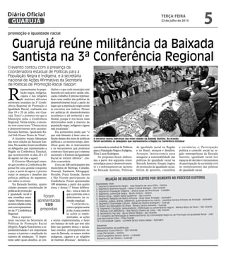 promoção e igualdade racial
Guarujá reúne militância da Baixada
Santista na 3ª Conferência Regional
O evento contou com a presença da
coordenadora estadual de Políticas para a
População Negra e Indígena, e a secretária
nacional de Ações Afirmativas da Secretaria
de Políticas de Promoção Racial (Seppir)
Foram
apresentadas
189
propostas
A iniciativa reuniu lideranças das nove cidades da Baixada Santista. Na ocasião,
foram escolhidos os delegados que representarão a Região na Conferência Estadual
R
epresentantes da popu-
lação negra, indígena,
cigana e das religiões
de matrizes africanas
estiveram reunidos na 3ª Confe-
rência Regional de Promoção e
Igualdade Racial, realizada nos
dias 19 e 20 de julho, em Gua-
rujá. Esta é a primeira vez que o
Município sedia a Conferência
Regional. Nesta edição, o encon-
tro teve como tema “Democracia
e desenvolvimento sem racismo:
Baixada Santista, Igualdade Ra-
cial Sob Nosso Ponto de Vista".
A iniciativa reuniu lideranças
das nove cidades da Baixada San-
tista.Naocasião,foramescolhidos
os delegados que representarão a
Região na Conferência Estadual,
que ocorrerá entre os dias 23 e 25
de agosto (ver lista a seguir).
O Governo Municipal enten-
de que receber a Conferência Re-
gional foi uma grande conquista
e que, a partir de agora, é preciso
tratar os avanços e desafios das
políticas públicas do segmento,
em todos os níveis.
Na Baixada Santista, quatro
cidades possuem coordenação de
políticasdepromoção
e igualdade racial e
sete conselhos muni-
cipais.Mesmoassim,
asnovecidadesconta-
ramcomrepresentan-
tes na 3ª Conferência
Regional.
Para a represen-
tante nacional da Secretaria de
Políticas de Promoção Racial
(Seppir),ÂngelaNascimento,are-
presentatividade é um importante
avanço e é preciso a ampliação do
número de instâncias: “É impor-
tante saber quais desafios, as con-
Relação de delegados eleitos por segmento no processo eleitoral
Sociedade Civil
1. Segmento Movimento Negro - João Roberto de Jesus Filho – Santos
2. Segmento Mulheres Negras - Izabel Cristina Marques – São Vicente
3. Segmento População Indígena - Jéssica Lopes da Silva Sousa – Cubatão
4. Segmento Juventude Negra - Murilo Santos – Santos
5. Pessoa Idosa - Elizete Maria Guilherme – São Vicente
6. Segmento Religiões de Matriz Africana - Silvia Cezar Trindade – Itanhaém
7. Israleitas, judeus, árabes, palestinos, quilombolas e/ou outros - Laurelina Ferreira Pinheiro de Andrade - Itanhaém
8. Segmento Diversidade Cultural - Rafael de Oliveira Rodrigues – Guarujá
9. Ordem dos Advogados do Brasil - Renato Santos Azevedo – Guarujá
10. Segmento Educação, pesquisadores, intelectuais ou universitários negros - Mônica Bispo de Paulo – São Vicente
11. Pessoas com deficiência - Ana Patrícia Oliveira da Costa – São Vicente
12. Movimento Hip Hop - Bruno Pierre Pereira – São Vicente
13. Conselhos de Participação e Desenvolvimento da Comunidade Negra ou de Promoção da Igualdade Racial - João
José Nascimento Filho – Praia Grande
14. Comunidade Cigana - Lucinete Santos Vieira Galdas – Itanhaém
Governo
Representantes de prefeituras
Alessandra Sousa Franco – São Vicente
Jorge Fernandes – Santos
Júlio Evangelista Santos Júnior – Cubatão
Roberto Luiz de Oliveira – Guarujá
dições e o que cada município está
fazendoemcadasetor:saúde,edu-
cação,trabalho.Eprecisorepensar,
fazer uma análise das políticas de
desenvolvimento local a partir do
lugar que a população negra ainda
se encontra nos índices. Pensar
em políticas de desenvolvimento
econômico e até territorial e am-
biental, porque é nos locais mais
deteriorados onde a maioria da
populaçãonegra,indígenaecigana
está localizada”.
Ela acrescentou ainda que “o
que está faltando é fazer uma re-
flexão desses dez anos de políticas
públicas e, ao mesmo tempo, iden-
tificar quais são os instrumentos
e os mecanismos que podemos
construirefazerparaqueosistema
nacionaleoEstatutodaIgualdade
Racial se tornem efetivos”, con-
cluiu a secretária.
Cerca de 200 participantes dos
municípios de Bertioga, Cubatão,
Guarujá, Itanhaém, Mongaguá,
Peruíbe, Praia Grande, Santos
e São Vicente participaram da
Conferência. Foram apresentadas
189 propostas, a partir dos quatro
eixos, e dessas 17 foram delibera-
das – uma a mais do
que a prevista com o
deferimento da co-
missão estadual.
“Conferência,
comoopróprionome
jádiz,éparaconferir
as ações já imple-
mentadas, as ações
a serem implementadas, e fazer
um balanço de tudo que tem sido
feito nas questões étnica e raciais.
Isso envolve, principalmente no
caso da Baixada, os nossos irmãos
indígenas, ciganos e as religiões
de matrizes africanas”, declarou a
coordenadora estadual de Políticas
paraaPopulaçãoNegraeIndígena,
Elisa Lucas Rodrigues.
As propostas foram elabora-
das a partir dos seguintes eixos:
estratégias para o desenvolvimen-
to e o enfrentamento ao racismo
na Baixada Santista; Políticas
de igualdade racial na Região
e no Brasil: avanços e desafios;
Arranjos Institucionais para
assegurar a sustentabilidade das
políticas de igualdade racial na
Baixada Santista: Sinapir, órgãos
de promoção da igualdade racial,
fórum de gestores, conselhos
e ouvidorias e; Participação
política e controle social na re-
gião metropolitana da Baixada
Santista: igualdade racial nos
espaços de decisão e mecanismos
de participação da sociedade civil
no monitoramento das políticas
de igualdade racial.
terça-feira
23 de julho de 2013
5GUARUJÁ
Diário Oficial
 