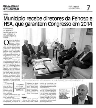 saúde
Município recebe diretores da Fehosp e
HSA, que garantem Congresso em 2014
O presidente
da Federação
também anunciou
que vai trazer o
Educa-Sus para a
Cidade
Congresso
acontece
perto da Copa
do Mundo
Durante o encontro, os representantes da federação anunciaram que Guarujá vai sediar o 23º Congresso da Fehosp, pela primeira vez
O presidente da
Fehosp, Edson Rogatti,
pretende inserir
Guarujá no EducaSUS
– um programa
de capacitação
e qualificação à
distância, por meio de
videoconferências
O
Governo Munici-
pal recebeu, em seu
gabinete, o diretor-
presidente da Fede-
ração das Casas de Saúde e Hos-
pitais Beneficentes do Estado
de São Paulo – Fehosp, Edson
Rogatti, que esteve acompa-
nhado do diretor José Américo
Borges e os representantes da
Associação Santamarense de
Beneficência do Guarujá, Urba-
no Bahamonde Manso e Eldis
Ferreira Carossi.
Durante o encontro, que
ocorreu na quarta-feira (17),
os representantes da federação
anunciaram que Guarujá vai se-
diar o 23º Congresso da Fehosp,
pela primeira vez. “Queremos
agradecer a oportunidade e in-
formar que esse é um congresso
estadual que reúne mais pessoas,
até mesmo que o de Brasília.
São cerca de 500 participantes.
Estamos formalizando vários
incentivos para que as pessoas
se inscrevam e que o congresso
permaneça nos próximos anos
em Guarujá”, explicou Edson
Rogatti.
O congresso
acontecerá em
maio de 2014,
no Casa Grande
Hotel. O evento
acontecerá próxi-
mo aos jogos da
Copa do Mundo.
A Cidade estará preparada para
receber os congressistas, e em
clima de expectativa.
“Esse é um momento histó-
rico para o Santo Amaro, tenho
acompanhado os esforços da
Prefeitura em deixar
o hospital equilibra-
do. O Santo Amaro
nunca esteve tão am-
parado como agora”,
disse o presidente
da mantenedora do
HSA, Urbano Baha-
monde.
EducaSUS
Outra proposta apresentada
a Guarujá pelo presidente da
Fehosp, Edson Rogatti, é inserir
Guarujá no EducaSUS – um
programa de capacitação e qua-
lificação à distância, por meio de
videoconferências.
Atualmente, o Projeto Educa-
SUS tem 28 pontos conectados,
sendo 27 no Estado de São Paulo
e um em Brasília. A proposta do
EducaSUS é resultado da parce-
ria entre a Fehosp e a Secretaria
Estadual de Saúde de São Paulo,
com apoio da Faculdade de Ci-
ências Médicas da Santa Casa de
São Paulo (FCMSCSP).
FotosMarcosMiguel
terça-feira
23 de julho de 2013
7GUARUJÁ
Diário Oficial
 