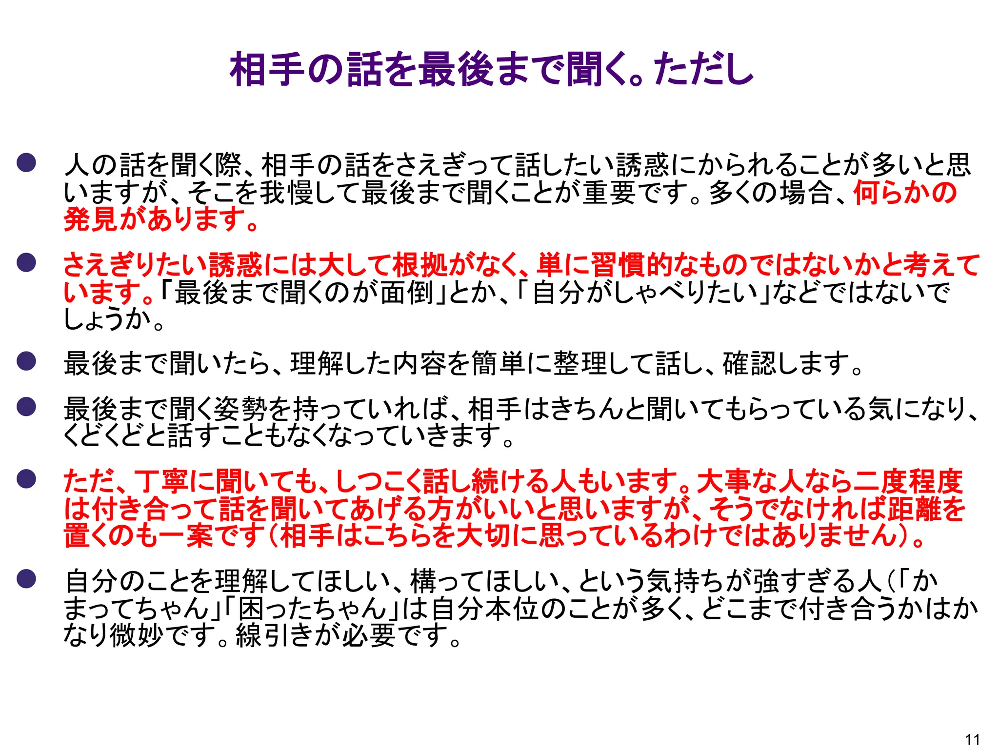 相手の話を最後まで聞く。ただし
11
⚫ 人の話を聞く際、相手の話をさえぎって話したい誘惑にかられることが多いと思
いますが、そこを我慢して最後まで聞くことが重要です。多くの場合、何らかの
発見があります。
⚫ さえぎりたい誘惑には大して根拠がなく、単に習慣的なものではないかと考えて
います。「最後まで聞くのが面倒」とか、「自分がしゃべりたい」などではないで
しょうか。
⚫ 最後まで聞いたら、理解した内容を簡単に整理して話し、確認します。
⚫ 最後まで聞く姿勢を持っていれば、相手はきちんと聞いてもらっている気になり、
くどくどと話すこともなくなっていきます。
⚫ ただ、丁寧に聞いても、しつこく話し続ける人もいます。大事な人なら二度程度
は付き合って話を聞いてあげる方がいいと思いますが、そうでなければ距離を
置くのも一案です（相手はこちらを大切に思っているわけではありません）。
⚫ 自分のことを理解してほしい、構ってほしい、という気持ちが強すぎる人（「か
まってちゃん」「困ったちゃん」は自分本位のことが多く、どこまで付き合うかはか
なり微妙です。線引きが必要です。
 