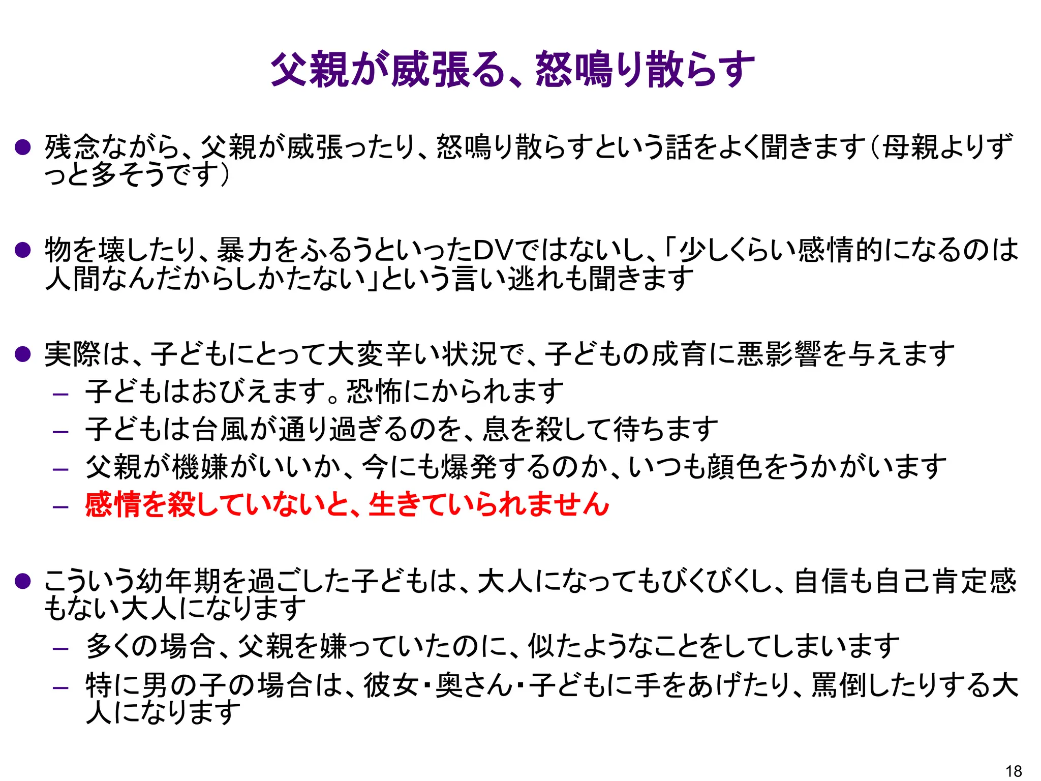 父親が威張る、怒鳴り散らす
18
⚫ 残念ながら、父親が威張ったり、怒鳴り散らすという話をよく聞きます（母親よりず
っと多そうです）
⚫ 物を壊したり、暴力をふるうといったＤVではないし、「少しくらい感情的になるのは
人間なんだからしかたない」という言い逃れも聞きます
⚫ 実際は、子どもにとって大変辛い状況で、子どもの成育に悪影響を与えます
– 子どもはおびえます。恐怖にかられます
– 子どもは台風が通り過ぎるのを、息を殺して待ちます
– 父親が機嫌がいいか、今にも爆発するのか、いつも顔色をうかがいます
– 感情を殺していないと、生きていられません
⚫ こういう幼年期を過ごした子どもは、大人になってもびくびくし、自信も自己肯定感
もない大人になります
– 多くの場合、父親を嫌っていたのに、似たようなことをしてしまいます
– 特に男の子の場合は、彼女・奥さん・子どもに手をあげたり、罵倒したりする大
人になります
 