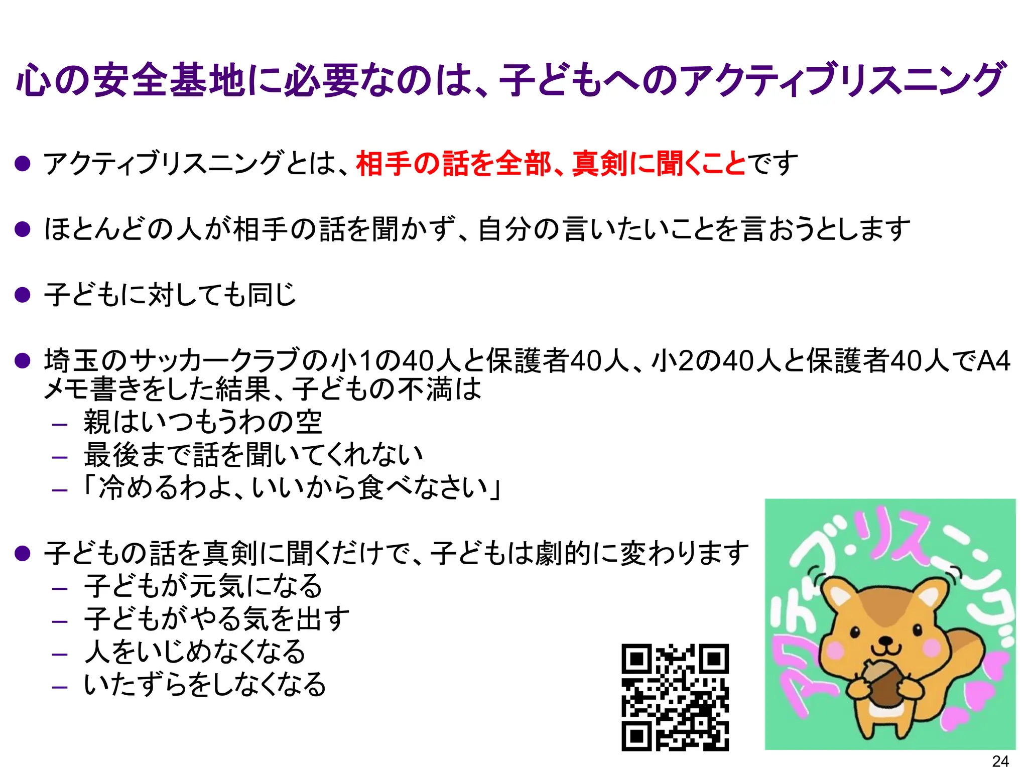 心の安全基地に必要なのは、子どもへのアクティブリスニング
24
⚫ アクティブリスニングとは、相手の話を全部、真剣に聞くことです
⚫ ほとんどの人が相手の話を聞かず、自分の言いたいことを言おうとします
⚫ 子どもに対しても同じ
⚫ 埼玉のサッカークラブの小1の40人と保護者40人、小2の40人と保護者40人でA4
メモ書きをした結果、子どもの不満は
– 親はいつもうわの空
– 最後まで話を聞いてくれない
– 「冷めるわよ、いいから食べなさい」
⚫ 子どもの話を真剣に聞くだけで、子どもは劇的に変わります
– 子どもが元気になる
– 子どもがやる気を出す
– 人をいじめなくなる
– いたずらをしなくなる
 