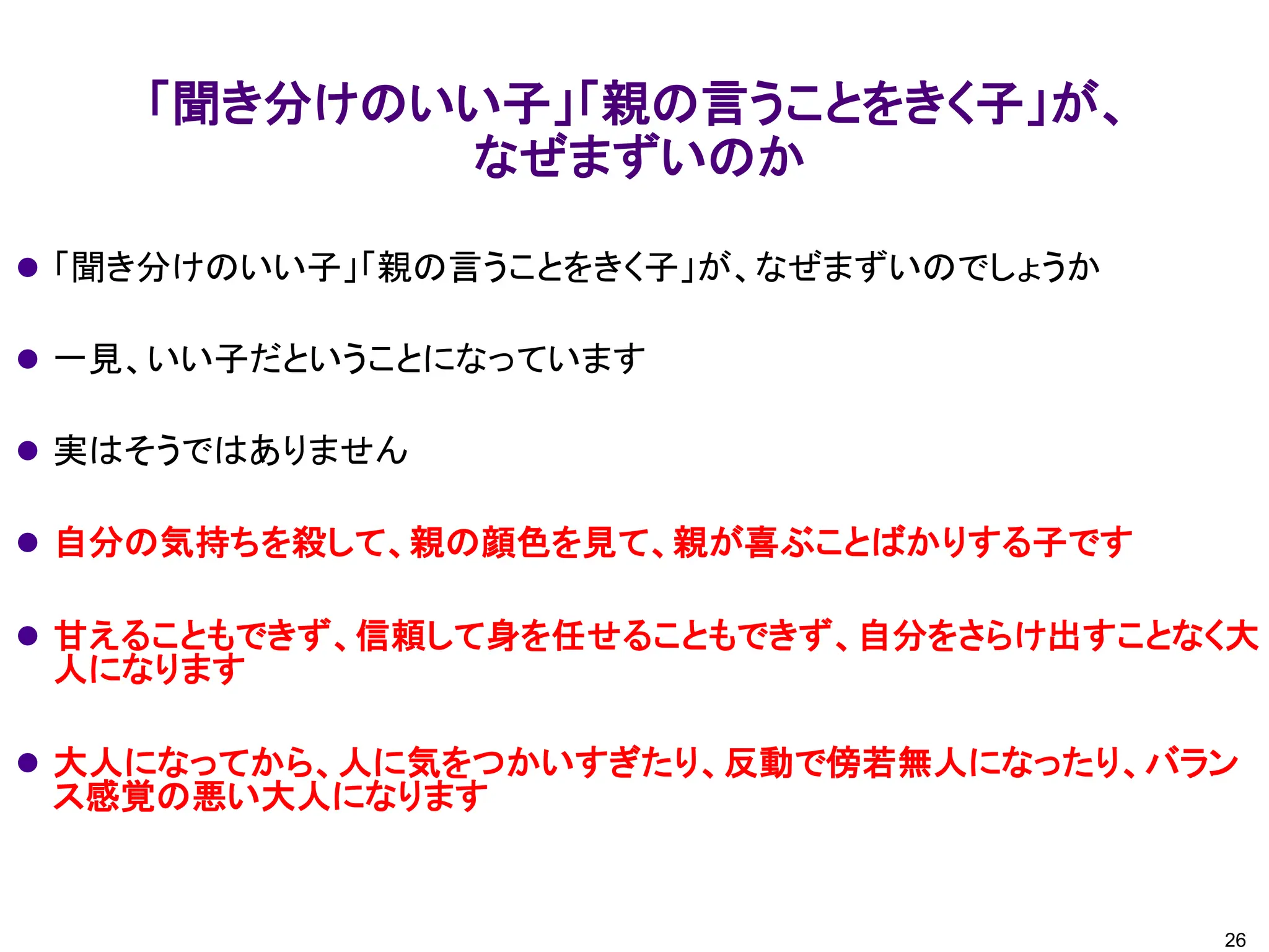「聞き分けのいい子」「親の言うことをきく子」が、
なぜまずいのか
26
⚫ 「聞き分けのいい子」「親の言うことをきく子」が、なぜまずいのでしょうか
⚫ 一見、いい子だということになっています
⚫ 実はそうではありません
⚫ 自分の気持ちを殺して、親の顔色を見て、親が喜ぶことばかりする子です
⚫ 甘えることもできず、信頼して身を任せることもできず、自分をさらけ出すことなく大
人になります
⚫ 大人になってから、人に気をつかいすぎたり、反動で傍若無人になったり、バラン
ス感覚の悪い大人になります
 