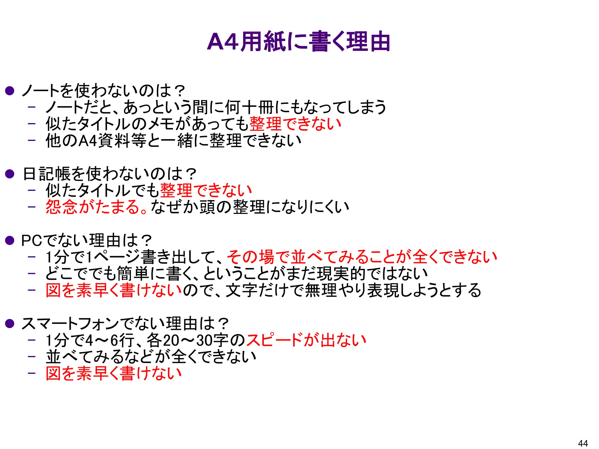 A４用紙に書く理由
⚫ ノートを使わないのは？
– ノートだと、あっという間に何十冊にもなってしまう
– 似たタイトルのメモがあっても整理できない
– 他のA4資料等と一緒に整理できない
⚫ 日記帳を使わないのは？
– 似たタイトルでも整理できない
– 怨念がたまる。なぜか頭の整理になりにくい
⚫ PCでない理由は？
– 1分で1ページ書き出して、その場で並べてみることが全くできない
– どこででも簡単に書く、ということがまだ現実的ではない
– 図を素早く書けないので、文字だけで無理やり表現しようとする
⚫ スマートフォンでない理由は？
– 1分で4～6行、各20～30字のスピードが出ない
– 並べてみるなどが全くできない
– 図を素早く書けない
44
 