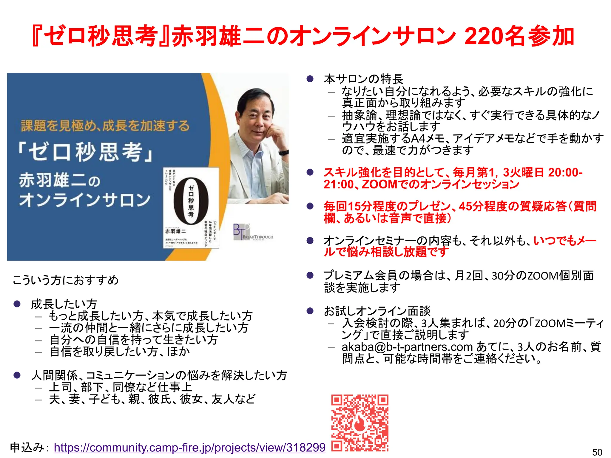 50
申込み： https://community.camp-fire.jp/projects/view/318299
⚫ 本サロンの特長
– なりたい自分になれるよう、必要なスキルの強化に
真正面から取り組みます
– 抽象論、理想論ではなく、すぐ実行できる具体的なノ
ウハウをお話します
– 適宜実施するA4メモ、アイデアメモなどで手を動かす
ので、最速で力がつきます
⚫ スキル強化を目的として、毎月第1，3火曜日 20:00-
21:00、ZOOMでのオンラインセッション
⚫ 毎回15分程度のプレゼン、45分程度の質疑応答（質問
欄、あるいは音声で直接）
⚫ オンラインセミナーの内容も、それ以外も、いつでもメー
ルで悩み相談し放題です
⚫ プレミアム会員の場合は、月2回、30分のZOOM個別面
談を実施します
⚫ お試しオンライン面談
– 入会検討の際、3人集まれば、20分の「ZOOMミーティ
ング」で直接ご説明します
– akaba@b-t-partners.com あてに、3人のお名前、質
問点と、可能な時間帯をご連絡ください。
こういう方におすすめ
⚫ 成長したい方
– もっと成長したい方、本気で成長したい方
– 一流の仲間と一緒にさらに成長したい方
– 自分への自信を持って生きたい方
– 自信を取り戻したい方、ほか
⚫ 人間関係、コミュニケーションの悩みを解決したい方
– 上司、部下、同僚など仕事上
– 夫、妻、子ども、親、彼氏、彼女、友人など
『ゼロ秒思考』赤羽雄二のオンラインサロン 220名参加
 