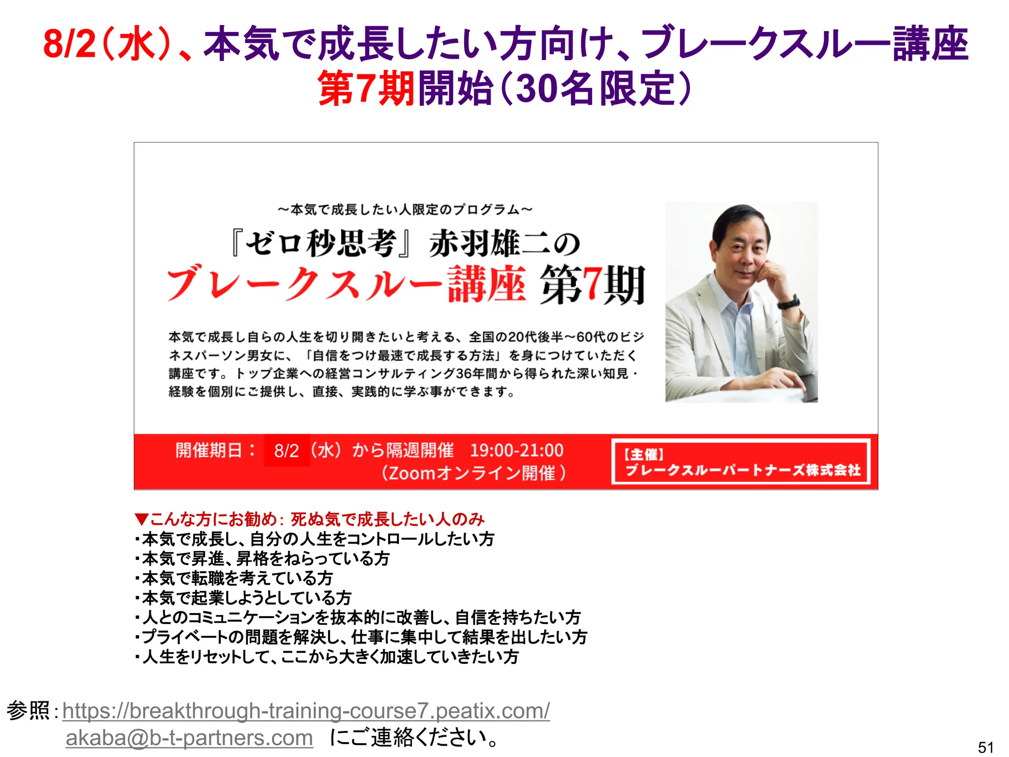 8/2（水）、本気で成長したい方向け、ブレークスルー講座
第7期開始（30名限定）
51
参照：https://breakthrough-training-course7.peatix.com/
akaba@b-t-partners.com にご連絡ください。
▼こんな方にお勧め： 死ぬ気で成長したい人のみ
・本気で成長し、自分の人生をコントロールしたい方
・本気で昇進、昇格をねらっている方
・本気で転職を考えている方
・本気で起業しようとしている方
・人とのコミュニケーションを抜本的に改善し、自信を持ちたい方
・プライベートの問題を解決し、仕事に集中して結果を出したい方
・人生をリセットして、ここから大きく加速していきたい方
8/2
 