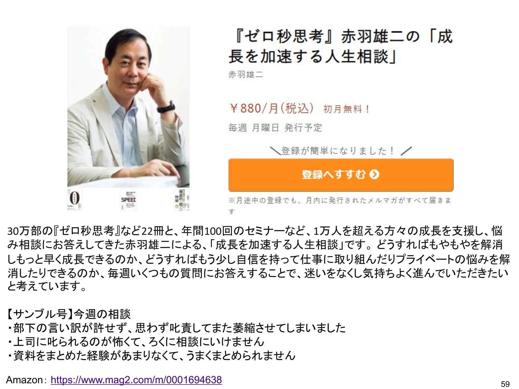 59
Amazon： https://www.mag2.com/m/0001694638
30万部の『ゼロ秒思考』など22冊と、年間100回のセミナーなど、1万人を超える方々の成長を支援し、悩
み相談にお答えしてきた赤羽雄二による、「成長を加速する人生相談」です。 どうすればもやもやを解消
しもっと早く成長できるのか、どうすればもう少し自信を持って仕事に取り組んだりプライベートの悩みを解
消したりできるのか、毎週いくつもの質問にお答えすることで、迷いをなくし気持ちよく進んでいただきたい
と考えています。
【サンブル号】今週の相談
・部下の言い訳が許せず、思わず叱責してまた萎縮させてしまいました
・上司に叱られるのが怖くて、ろくに相談にいけません
・資料をまとめた経験があまりなくて、うまくまとめられません
 