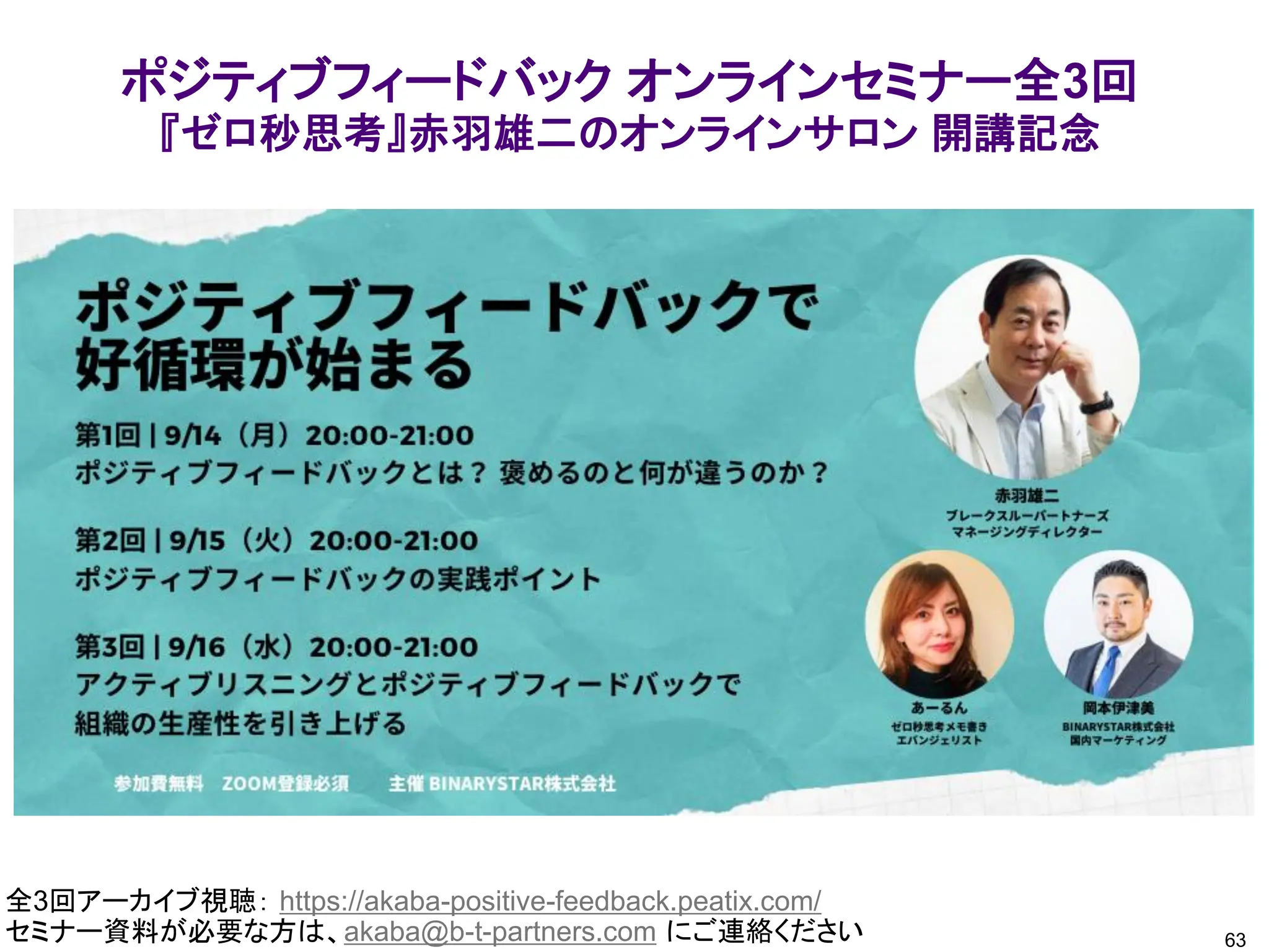 63
全3回アーカイブ視聴： https://akaba-positive-feedback.peatix.com/
セミナー資料が必要な方は、akaba@b-t-partners.com にご連絡ください
ポジティブフィードバック オンラインセミナー全3回
『ゼロ秒思考』赤羽雄二のオンラインサロン 開講記念
 