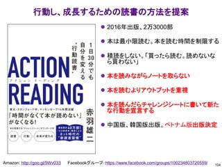 104
Amazon: http://goo.gl/9Wv033 Facebookグループ：https://www.facebook.com/groups/100234803720559/
行動し、成長するための読書の方法を提案
⚫ 2016年出版、2万3000部
⚫ 本は最小限読む。本を読む時間を制限する
⚫ 積読をしない。「買ったら読む。読めないな
ら買わない」
⚫ 本を読みながらノートを取らない
⚫ 本を読むよりアウトプットを重視
⚫ 本を読んだらチャレンジシートに書いて新た
な行動を宣言する
⚫ 中国版、韓国版出版。ベトナム版出版決定
 
