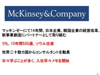 マッキンゼーにて14年間、日本企業、韓国企業の経営改革、
新事業創造にパートナーとして取り組む
うち、10年間500週、ソウル往復
世界二十数カ国からコンサルタントを動員
日々学ぶことが多く、入社早々メモを開始
10
 