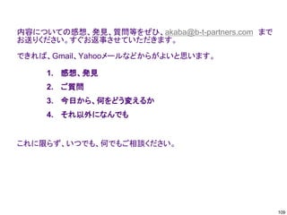 内容についての感想、発見、質問等をぜひ、akaba@b-t-partners.com まで
お送りください。すぐお返事させていただきます。
できれば、Gmail、Yahooメールなどからがよいと思います。
これに限らず、いつでも、何でもご相談ください。
1. 感想、発見
2. ご質問
3. 今日から、何をどう変えるか
4. それ以外になんでも
109
 