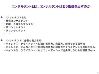 ⚫ コンサルタントとは
– 経営コンサルタント
– 組織・人事コンサルタント
– ITコンサルタント
– DXコンサルタント
– ・・・
⚫ コンサルタントに必要な能力とは
– ポイント① クライアントへの鋭い質問力、発言力、納得できる説明力
– ポイント② どんなときも圧倒的な思考力と洞察力でクライアントを感動させる
– ポイント③ クライアントに対してリーダーシップを発揮しなければ価値がない
コンサルタントとは、コンサルタントはどう価値を出すのか
17
 