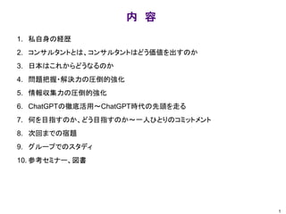 内 容
1. 私自身の経歴
2. コンサルタントとは、コンサルタントはどう価値を出すのか
3. 日本はこれからどうなるのか
4. 問題把握・解決力の圧倒的強化
5. 情報収集力の圧倒的強化
6. ChatGPTの徹底活用～ChatGPT時代の先頭を走る
7. 何を目指すのか、どう目指すのか～一人ひとりのコミットメント
8. 次回までの宿題
9. グループでのスタディ
10. 参考セミナー、図書
1
 