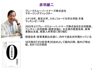 ブレークスルーパートナーズ株式会社
マネージングディレクター
コマツ8年。東京大学、スタンフォード大学大学院 卒業
マッキンゼー14年
2002年よりブレークスルーパートナーズ株式会社を共同創業。
ベンチャー共同創業・経営支援と、大企業の経営改革、新事
業創出支援、経営人材育成に取り組む
経営改革・新事業創出支援に、内外で過去36年携わっている
38万部の『ゼロ秒思考』を始めとして国内25冊、海外27冊出
版。合計125万部超
赤羽雄二
3
 