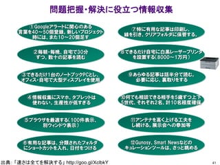 問題把握・解決に役立つ情報収集
41
③できるだけ1台のノートブックPCとし、
オフィス・自宅で大型ディスプレイを使用
②毎朝・毎晩、自宅で30分
ずつ、数十の記事を読む
①Googleアラートに関心のある
言葉を40～50個登録。新しいプロジェクト
時には、また10～20個足す
出典： 「速さは全てを解決する」 http://goo.gl/XclbkY
④情報収集にスマホ、タブレットは
使わない。生産性が低すぎる
⑤ブラウザを最適する（100件表示、
別ウィンドウ表示）
⑥有用な記事は、分類されたフォルダ
にショートカットを入れ、日付をつける
⑦特に有用な記事は印刷し、
線を引き、クリアフォルダに保管する。
⑧できるだけ自宅に白黒レーザープリンタ
を設置する（8000～1万円）
⑨あらゆる記事は話半分で読む。
必要に応じ、裏取りをする
⑩何でも相談できる相手を5歳ずつ上下
5世代、それぞれ2名、計10名程度確保
⑪アンテナを高く上げる工夫を
し続ける。展示会への参加等
⑫Gunosy、Smart Newsなどの
キュレーションツールは、さっと眺める
 