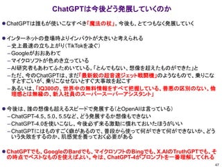 ChatGPTは今後どう発展していくのか
⚫ChatGPTは誰もが使いこなすべき「魔法の杖」。今後も、とてつもなく発展していく
⚫インターネットの登場時よりインパクトが大きいと考えられる
–史上最速の立ち上がり（TikTokを凌ぐ）
–Googleがおおあわて
–マイクロソフトが色めき立っている
–AI研究者もあわてふためいている。「とんでもない、想像を超えたものができた」と
–ただ、今のChatGPTは、まだ「最新鋭の超音速ジェット戦闘機」のようなもので、乗りこな
すとすごいが、乗りこなせないとすぐ大事故を起こす
–あるいは、「IQ300の、世界中の無料情報をすべて把握している、善悪の区別のない、倫
理感とは無縁の、新入社員のスーパースーパーアシスタント」
⚫今後は、誰の想像も超えるスピードで発展する（とOpenAIは言っている）
–ChatGPT-4.5、5.0、5.5など、どう発展するか想像もできない
–ChatGPT-4.0を使いこなし、今後必ず来る激動に慣れておいたほうがいい
–ChatGPTにはものすごく癖があるので、普段から使って何ができて何ができないか、どう
いう失敗をするのか、肌感覚を養っておく必要がある
⚫ChatGPTでも、GoogleのBardでも、マイクロソフトのBingでも、X.AIのTruthGPTでも、そ
の時点でベストなものを使えばよい。今は、ChatGPT-4がプロンプトを一番理解してくれる
47
 