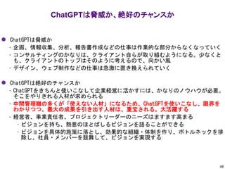⚫ ChatGPTは脅威か
– 企画、情報収集、分析、報告書作成などの仕事は作業的な部分からなくなっていく
– コンサルティングのかなりは、クライアント自らが取り組むようになる。少なくと
も、クライアントのトップはそのように考えるので、向かい風
– デザイン、ウェブ制作などの仕事は急激に置き換えられていく
⚫ ChatGPTは絶好のチャンスか
– ChatGPTをきちんと使いこなして企業経営に活かすには、かなりのノウハウが必要。
そこをやりきれる人材が求められる
– 中間管理職の多くが「使えない人材」になるため、ChatGPTを使いこなし、限界を
わかりつつ、最大の成果を引き出す人材は、重宝される。大活躍する
– 経営者、事業責任者、プロジェクトリーダーのニーズはますます高まる
• ビジョンを持ち、熱意のほとばしるビジョンを語ることができる
• ビジョンを具体的施策に落とし、効果的な組織・体制を作り、ボトルネックを排
除し、社員・メンバーを鼓舞して、ビジョンを実現する
ChatGPTは脅威か、絶好のチャンスか
48
 