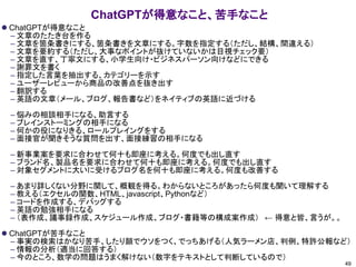 ChatGPTが得意なこと、苦手なこと
⚫ ChatGPTが得意なこと
– 文章のたたき台を作る
– 文章を箇条書きにする、箇条書きを文章にする。字数を指定する（ただし、結構、間違える）
– 文章を要約する（ただし、大事なポイントが抜けていないかは目視チェック要）
– 文章を直す、丁寧文にする、小学生向け・ビジネスパーソン向けなどにできる
– 謝罪文を書く
– 指定した言葉を抽出する、カテゴリーを示す
– ユーザーレビューから商品の改善点を抜き出す
– 翻訳する
– 英語の文章（メール、ブログ、報告書など）をネイティブの英語に近づける
– 悩みの相談相手になる、助言する
– ブレインストーミングの相手になる
– 何かの役になりきる、ロールプレイングをする
– 面接官が聞きそうな質問を出す、面接練習の相手になる
– 新事業案を要求に合わせて何十も即座に考える。何度でも出し直す
– ブランド名、製品名を要求に合わせて何十も即座に考える。何度でも出し直す
– 対象セグメントに大いに受けるブログ名を何十も即座に考える。何度も改善する
– あまり詳しくない分野に関して、概観を得る。わからないところがあったら何度も聞いて理解する
– 教える（エクセルの関数、HTML、javascript、Pythonなど）
– コードを作成する、デバッグする
– 英語の勉強相手になる
– （表作成、議事録作成、スケジュール作成、ブログ・書籍等の構成案作成） ← 得意と皆、言うが。。
⚫ ChatGPTが苦手なこと
– 事実の検索はかなり苦手、したり顔でウソをつく、でっちあげる（人気ラーメン店、判例、特許公報など）
– 情報の分析（適当に回答する）
– 今のところ、数学の問題はうまく解けない（数字をテキストとして判断しているので）
49
 